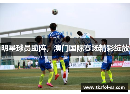 明星球员助阵，澳门国际赛场精彩绽放